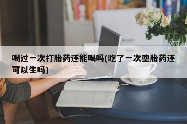 流产药购买方式喝过一次打胎药还能喝吗(吃了一次堕胎药还可以生吗)