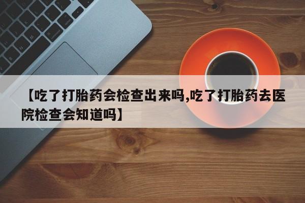 流产药购买方式【吃了打胎药会检查出来吗,吃了打胎药去医院检查会知道吗】
