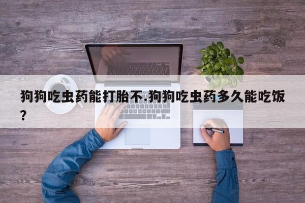 流产药购买方式狗狗吃虫药能打胎不.狗狗吃虫药多久能吃饭？