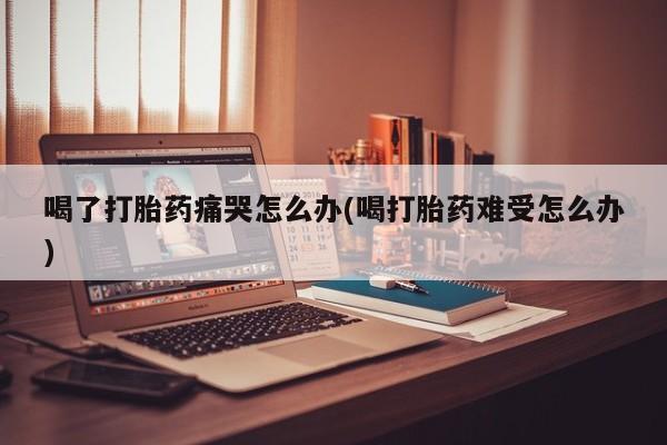 流产药购买方式喝了打胎药痛哭怎么办(喝打胎药难受怎么办)