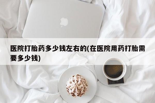 流产药购买方式医院打胎药多少钱左右的(在医院用药打胎需要多少钱)