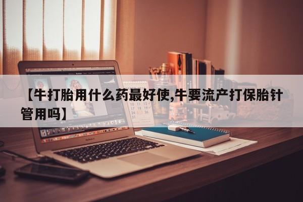 流产药购买方式【牛打胎用什么药最好使,牛要流产打保胎针管用吗】