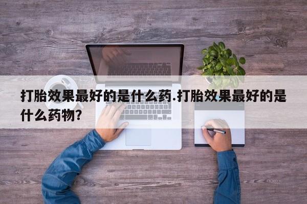 流产药购买方式打胎效果最好的是什么药.打胎效果最好的是什么药物？