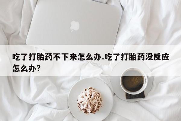 流产药购买方式吃了打胎药不下来怎么办.吃了打胎药没反应怎么办？