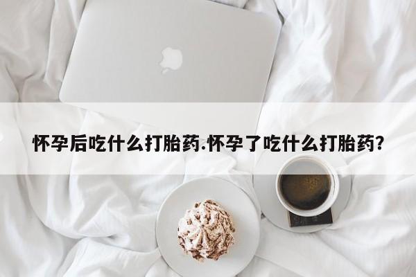 流产药购买方式怀孕后吃什么打胎药.怀孕了吃什么打胎药？