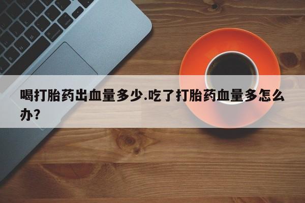 流产药购买方式喝打胎药出血量多少.吃了打胎药血量多怎么办？