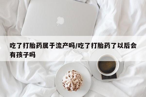 流产药购买方式吃了打胎药属于流产吗/吃了打胎药了以后会有孩子吗