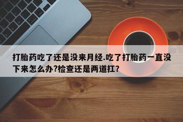 流产药购买方式打胎药吃了还是没来月经.吃了打胎药一直没下来怎么办?检查还是两道扛？