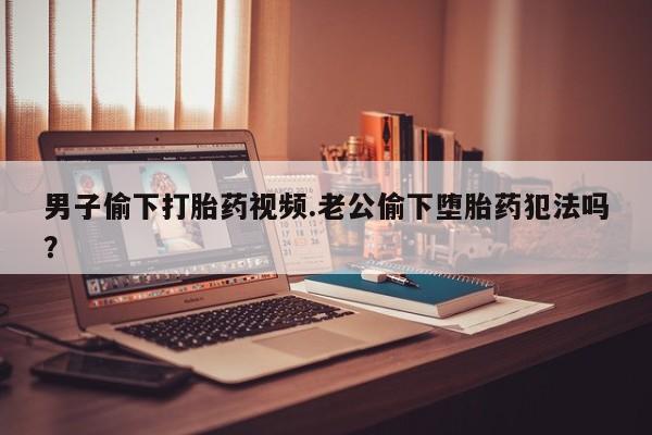 流产药购买方式男子偷下打胎药视频.老公偷下堕胎药犯法吗？