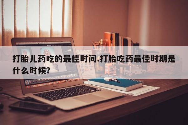 流产药购买方式打胎儿药吃的最佳时间.打胎吃药最佳时期是什么时候？