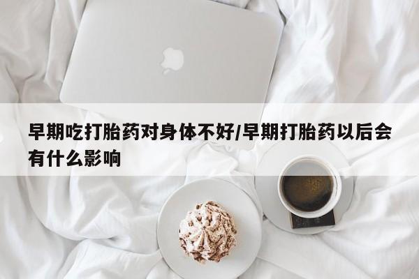 流产药购买方式早期吃打胎药对身体不好/早期打胎药以后会有什么影响