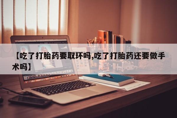 流产药购买方式【吃了打胎药要取环吗,吃了打胎药还要做手术吗】
