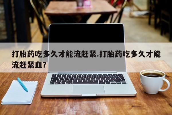 流产药购买方式打胎药吃多久才能流赶紧.打胎药吃多久才能流赶紧血？