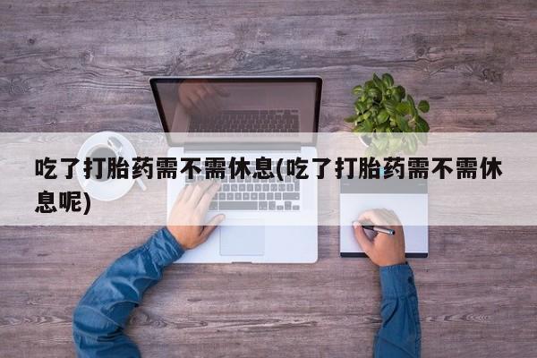 流产药购买方式吃了打胎药需不需休息(吃了打胎药需不需休息呢)