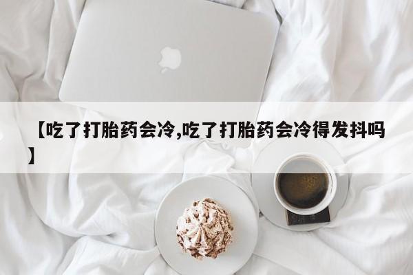 流产药购买方式【吃了打胎药会冷,吃了打胎药会冷得发抖吗】