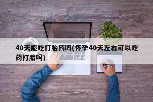 流产药购买方式40天能吃打胎药吗(怀孕40天左右可以吃药打胎吗)
