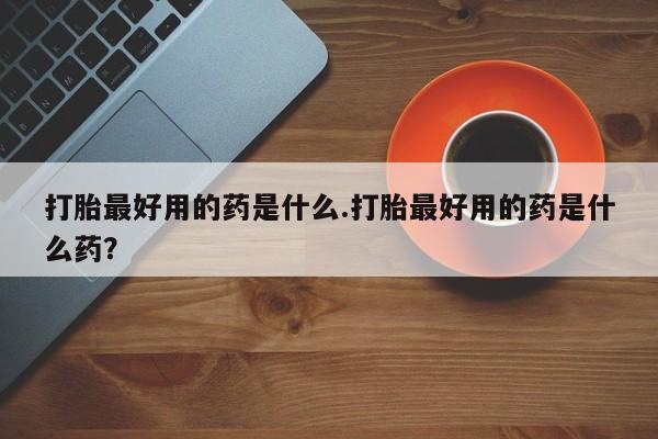 流产药购买方式打胎最好用的药是什么.打胎最好用的药是什么药？