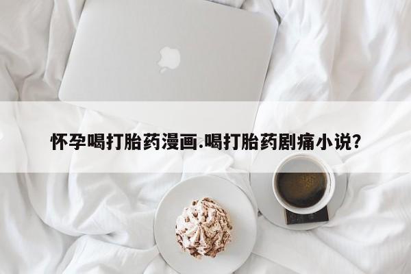 流产药购买方式怀孕喝打胎药漫画.喝打胎药剧痛小说？