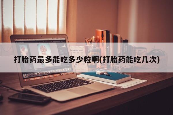 流产药购买方式打胎药最多能吃多少粒啊(打胎药能吃几次)