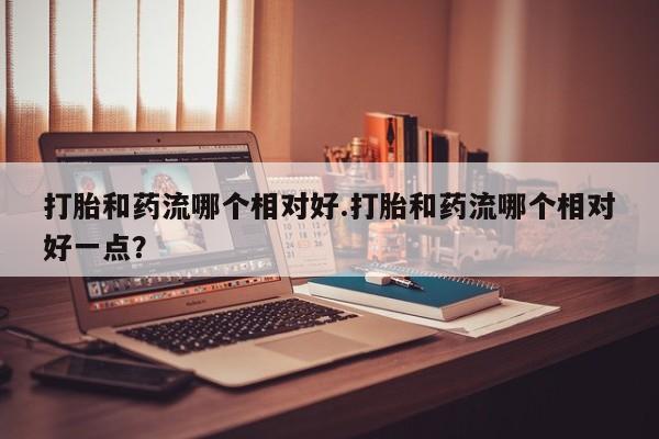 流产药购买方式打胎和药流哪个相对好.打胎和药流哪个相对好一点？