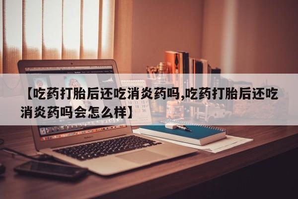 流产药购买方式【吃药打胎后还吃消炎药吗,吃药打胎后还吃消炎药吗会怎么样】