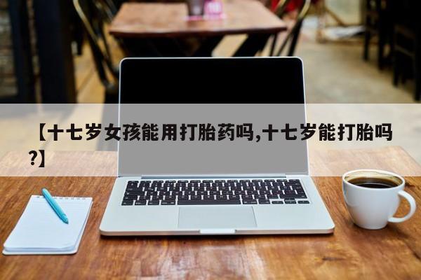流产药购买方式【十七岁女孩能用打胎药吗,十七岁能打胎吗?】