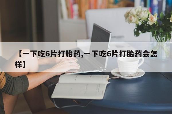 流产药购买方式【一下吃6片打胎药,一下吃6片打胎药会怎样】