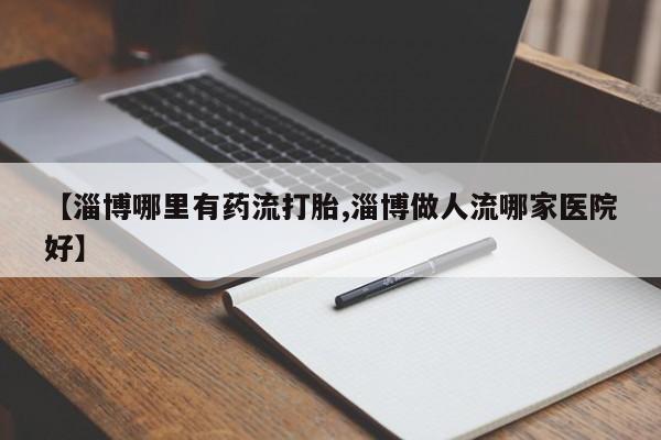 流产药购买方式【淄博哪里有药流打胎,淄博做人流哪家医院好】