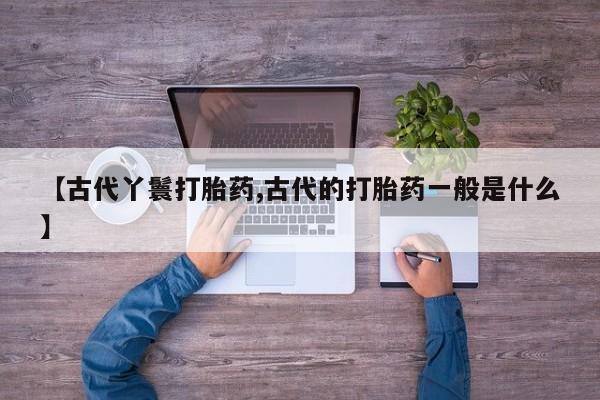 流产药购买方式【古代丫鬟打胎药,古代的打胎药一般是什么】