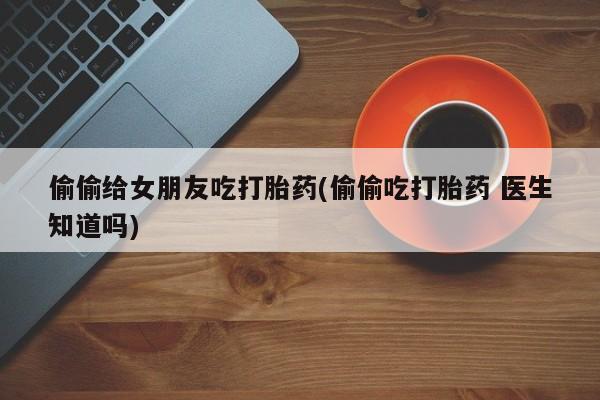 流产药购买方式偷偷给女朋友吃打胎药(偷偷吃打胎药 医生知道吗)