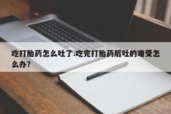 流产药购买方式吃打胎药怎么吐了.吃完打胎药后吐的难受怎么办？