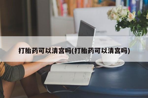 流产药购买方式打胎药可以清宫吗(打胎药可以清宫吗)