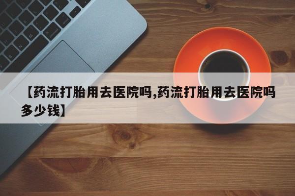 流产药购买方式【药流打胎用去医院吗,药流打胎用去医院吗多少钱】