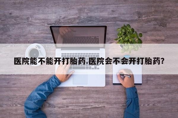 流产药购买方式医院能不能开打胎药.医院会不会开打胎药？
