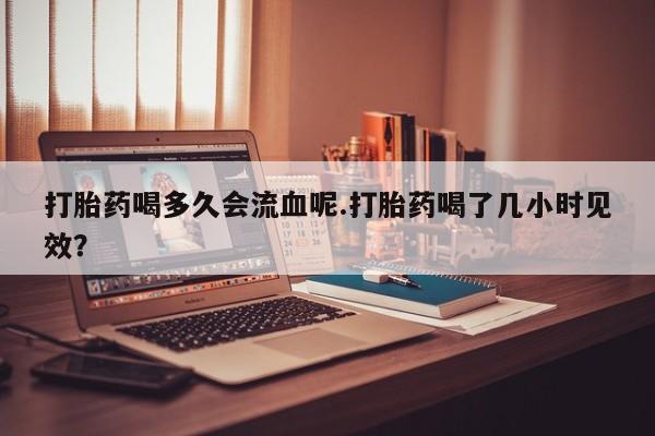 流产药购买方式打胎药喝多久会流血呢.打胎药喝了几小时见效？
