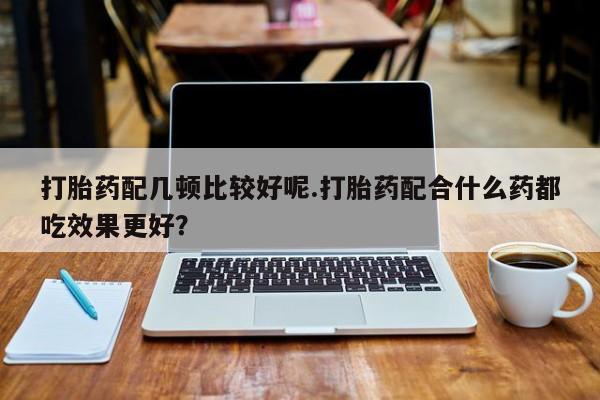 流产药购买方式打胎药配几顿比较好呢.打胎药配合什么药都吃效果更好？