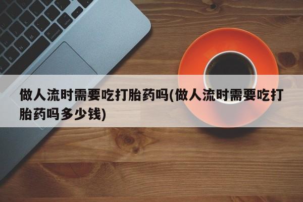 流产药购买方式做人流时需要吃打胎药吗(做人流时需要吃打胎药吗多少钱)