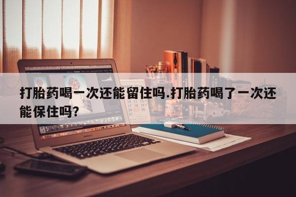 流产药购买方式打胎药喝一次还能留住吗.打胎药喝了一次还能保住吗？
