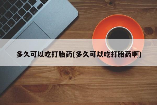 流产药购买方式多久可以吃打胎药(多久可以吃打胎药啊)