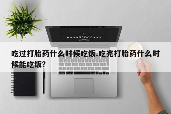 流产药购买方式吃过打胎药什么时候吃饭.吃完打胎药什么时候能吃饭？