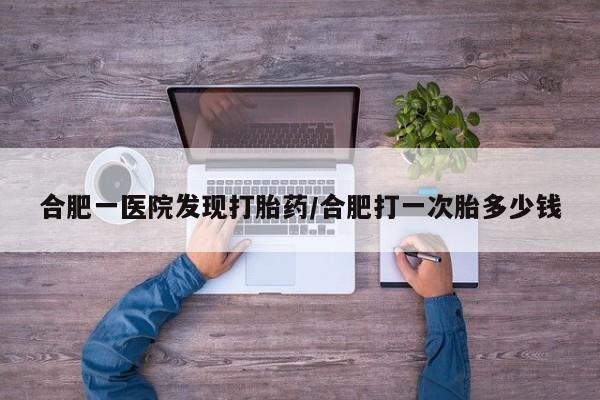 流产药购买方式合肥一医院发现打胎药/合肥打一次胎多少钱
