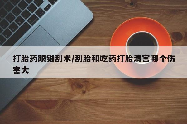 流产药购买方式打胎药跟钳刮术/刮胎和吃药打胎清宫哪个伤害大