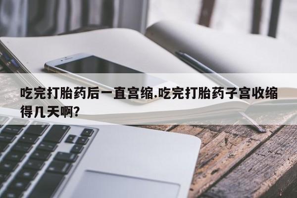 流产药购买方式吃完打胎药后一直宫缩.吃完打胎药子宫收缩得几天啊？
