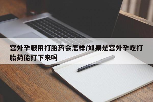 流产药购买方式宫外孕服用打胎药会怎样/如果是宫外孕吃打胎药能打下来吗